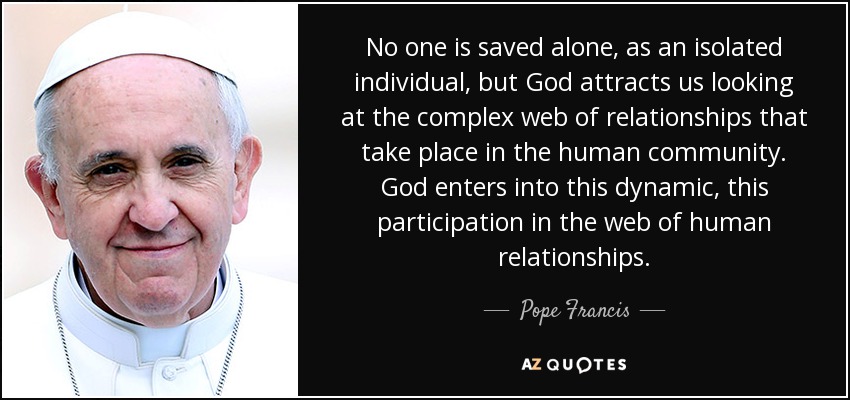 No one is saved alone, as an isolated individual, but God attracts us looking at the complex web of relationships that take place in the human community. God enters into this dynamic, this participation in the web of human relationships. - Pope Francis