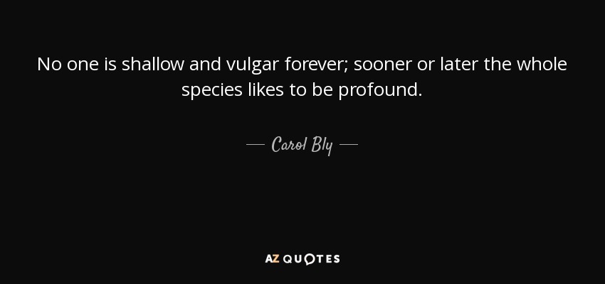 No one is shallow and vulgar forever; sooner or later the whole species likes to be profound. - Carol Bly