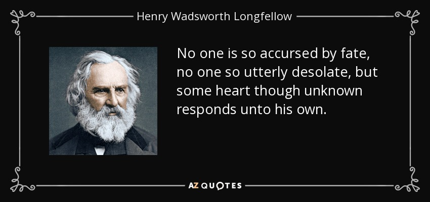 No one is so accursed by fate, no one so utterly desolate, but some heart though unknown responds unto his own. - Henry Wadsworth Longfellow