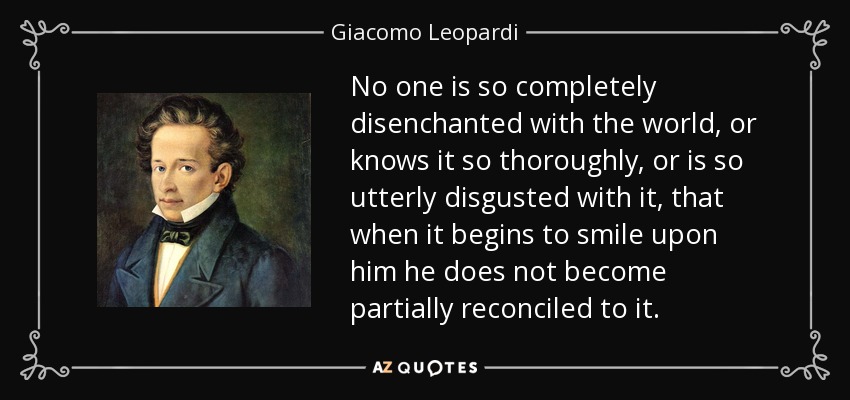 No one is so completely disenchanted with the world, or knows it so thoroughly, or is so utterly disgusted with it, that when it begins to smile upon him he does not become partially reconciled to it. - Giacomo Leopardi