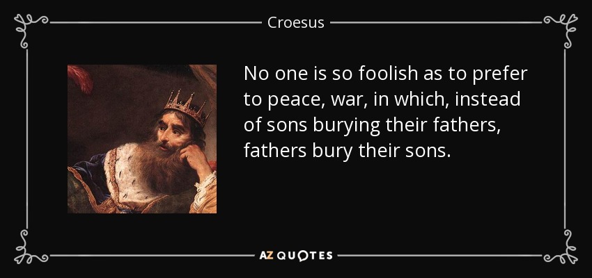 No one is so foolish as to prefer to peace, war, in which, instead of sons burying their fathers, fathers bury their sons. - Croesus