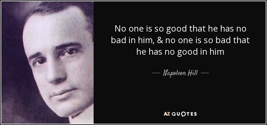 No one is so good that he has no bad in him, & no one is so bad that he has no good in him - Napoleon Hill