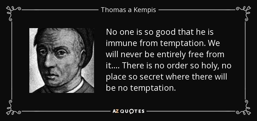 No one is so good that he is immune from temptation. We will never be entirely free from it. . . . There is no order so holy, no place so secret where there will be no temptation. - Thomas a Kempis