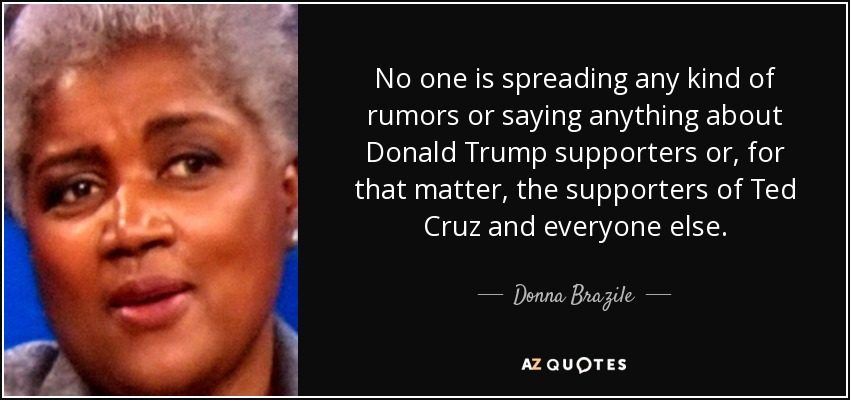 No one is spreading any kind of rumors or saying anything about Donald Trump supporters or, for that matter, the supporters of Ted Cruz and everyone else. - Donna Brazile