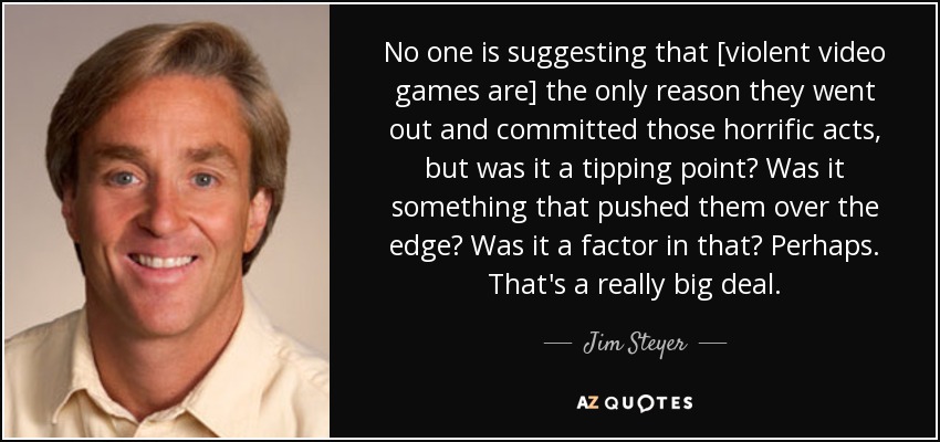 No one is suggesting that [violent video games are] the only reason they went out and committed those horrific acts, but was it a tipping point? Was it something that pushed them over the edge? Was it a factor in that? Perhaps. That's a really big deal. - Jim Steyer