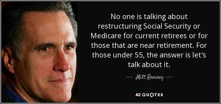 No one is talking about restructuring Social Security or Medicare for current retirees or for those that are near retirement. For those under 55, the answer is let's talk about it. - Mitt Romney
