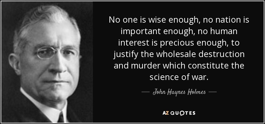 No one is wise enough, no nation is important enough, no human interest is precious enough, to justify the wholesale destruction and murder which constitute the science of war. - John Haynes Holmes