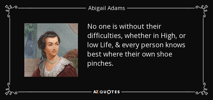 No one is without their difficulties, whether in High, or low Life, & every person knows best where their own shoe pinches. - Abigail Adams