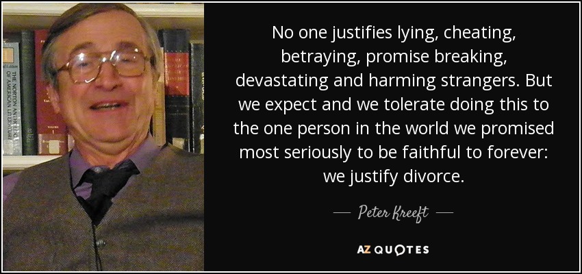 No one justifies lying, cheating, betraying, promise breaking, devastating and harming strangers. But we expect and we tolerate doing this to the one person in the world we promised most seriously to be faithful to forever: we justify divorce. - Peter Kreeft