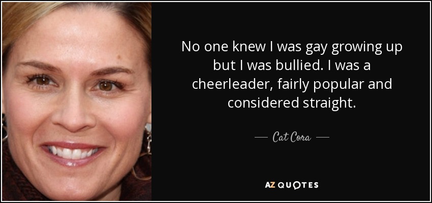 No one knew I was gay growing up but I was bullied. I was a cheerleader, fairly popular and considered straight. - Cat Cora