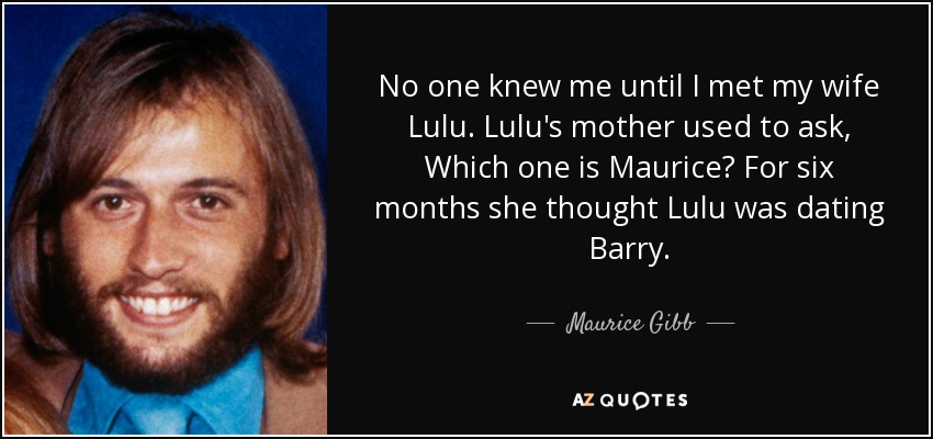 No one knew me until I met my wife Lulu. Lulu's mother used to ask, Which one is Maurice? For six months she thought Lulu was dating Barry. - Maurice Gibb