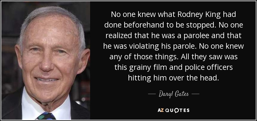 No one knew what Rodney King had done beforehand to be stopped. No one realized that he was a parolee and that he was violating his parole. No one knew any of those things. All they saw was this grainy film and police officers hitting him over the head. - Daryl Gates