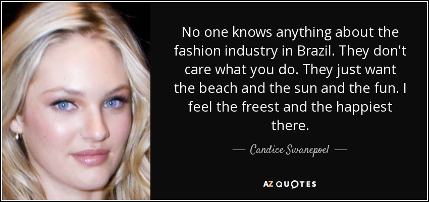 No one knows anything about the fashion industry in Brazil. They don't care what you do. They just want the beach and the sun and the fun. I feel the freest and the happiest there. - Candice Swanepoel