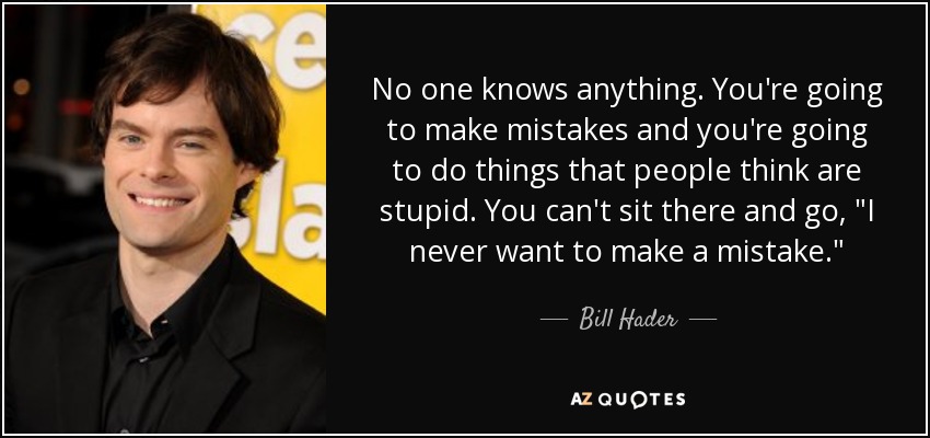 No one knows anything. You're going to make mistakes and you're going to do things that people think are stupid. You can't sit there and go, 