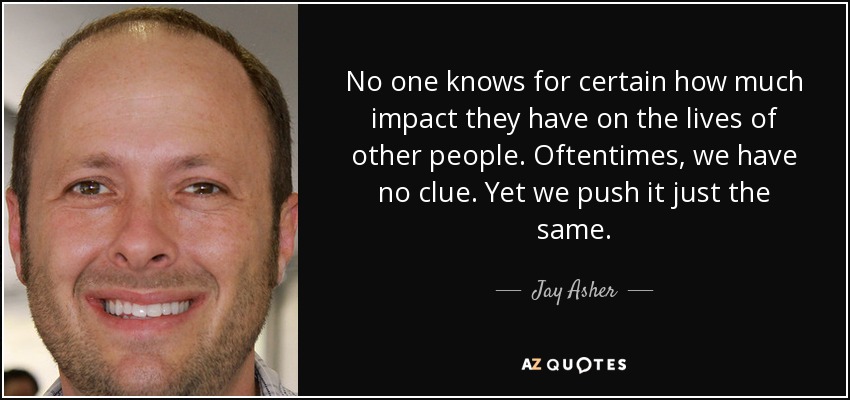 No one knows for certain how much impact they have on the lives of other people. Oftentimes, we have no clue. Yet we push it just the same. - Jay Asher