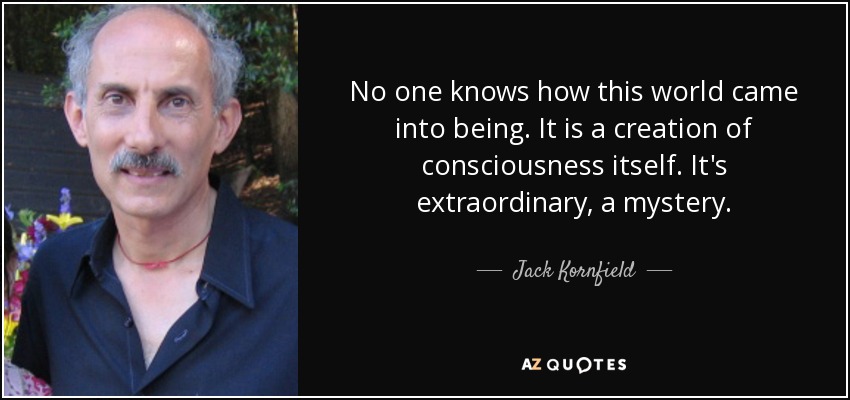 No one knows how this world came into being. It is a creation of consciousness itself. It's extraordinary, a mystery. - Jack Kornfield