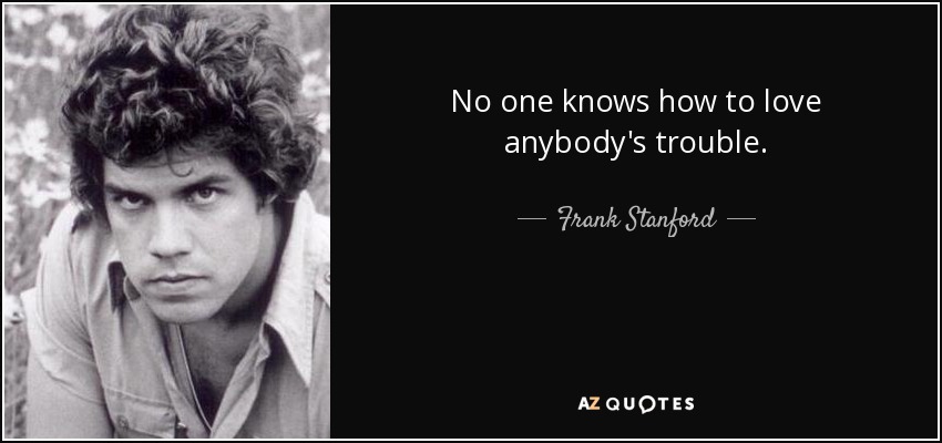 No one knows how to love anybody's trouble. - Frank Stanford