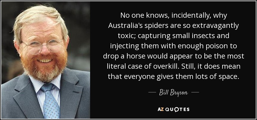 No one knows, incidentally, why Australia's spiders are so extravagantly toxic; capturing small insects and injecting them with enough poison to drop a horse would appear to be the most literal case of overkill. Still, it does mean that everyone gives them lots of space. - Bill Bryson