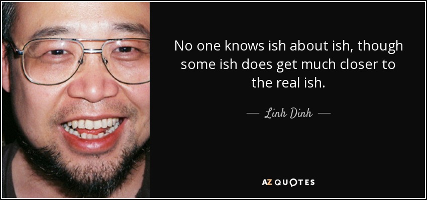 No one knows ish about ish, though some ish does get much closer to the real ish. - Linh Dinh