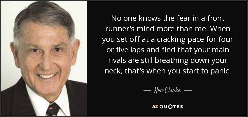 No one knows the fear in a front runner's mind more than me. When you set off at a cracking pace for four or five laps and find that your main rivals are still breathing down your neck, that's when you start to panic. - Ron Clarke