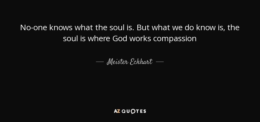 No-one knows what the soul is. But what we do know is, the soul is where God works compassion - Meister Eckhart