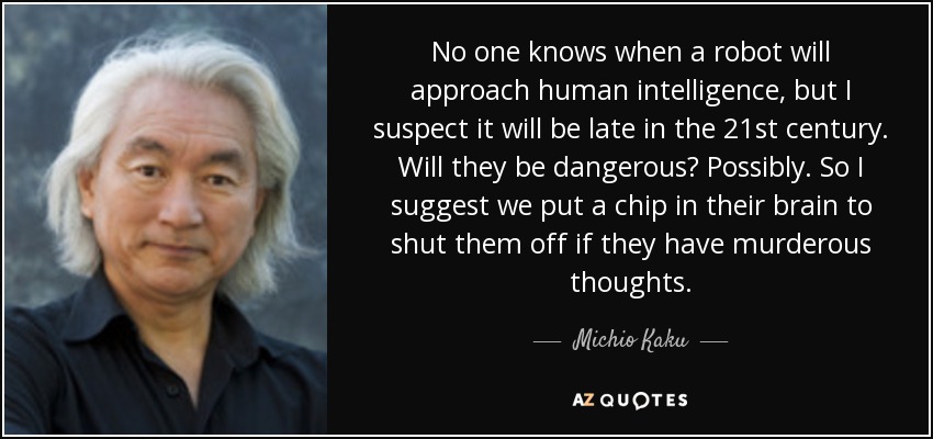 No one knows when a robot will approach human intelligence, but I suspect it will be late in the 21st century. Will they be dangerous? Possibly. So I suggest we put a chip in their brain to shut them off if they have murderous thoughts. - Michio Kaku