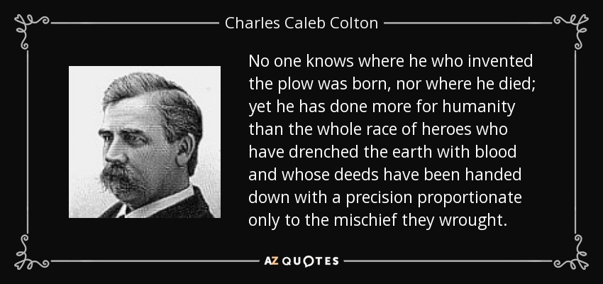 No one knows where he who invented the plow was born, nor where he died; yet he has done more for humanity than the whole race of heroes who have drenched the earth with blood and whose deeds have been handed down with a precision proportionate only to the mischief they wrought. - Charles Caleb Colton