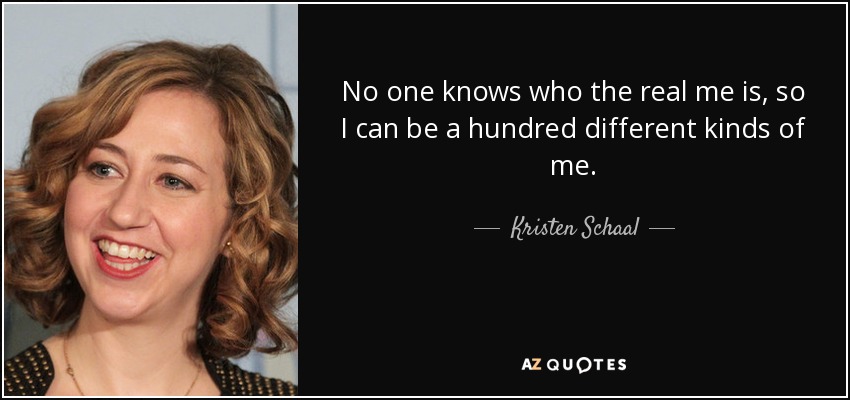No one knows who the real me is, so I can be a hundred different kinds of me. - Kristen Schaal