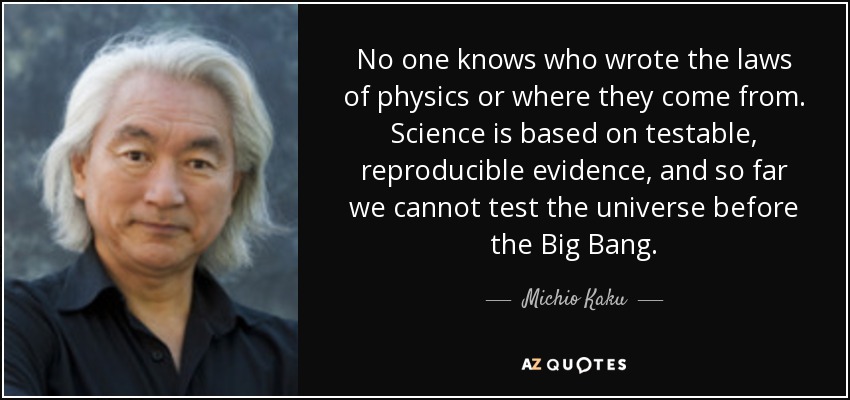 No one knows who wrote the laws of physics or where they come from. Science is based on testable, reproducible evidence, and so far we cannot test the universe before the Big Bang. - Michio Kaku