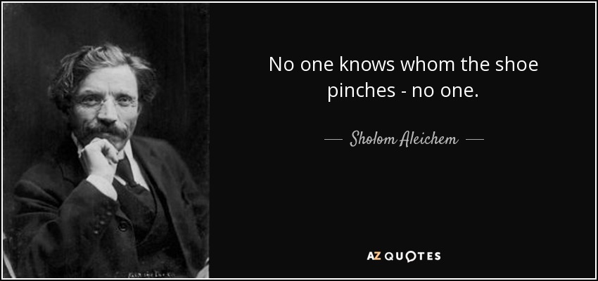 No one knows whom the shoe pinches - no one. - Sholom Aleichem