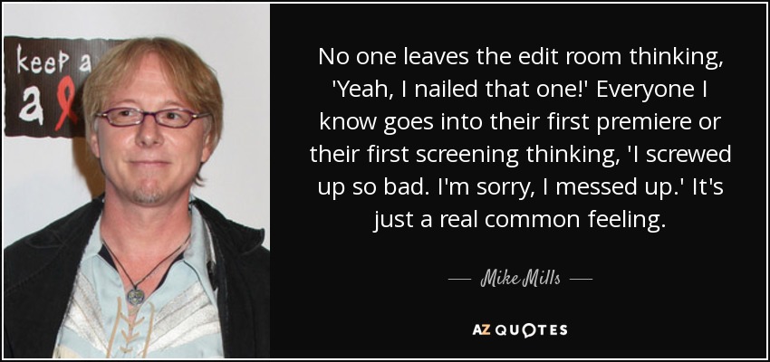 No one leaves the edit room thinking, 'Yeah, I nailed that one!' Everyone I know goes into their first premiere or their first screening thinking, 'I screwed up so bad. I'm sorry, I messed up.' It's just a real common feeling. - Mike Mills