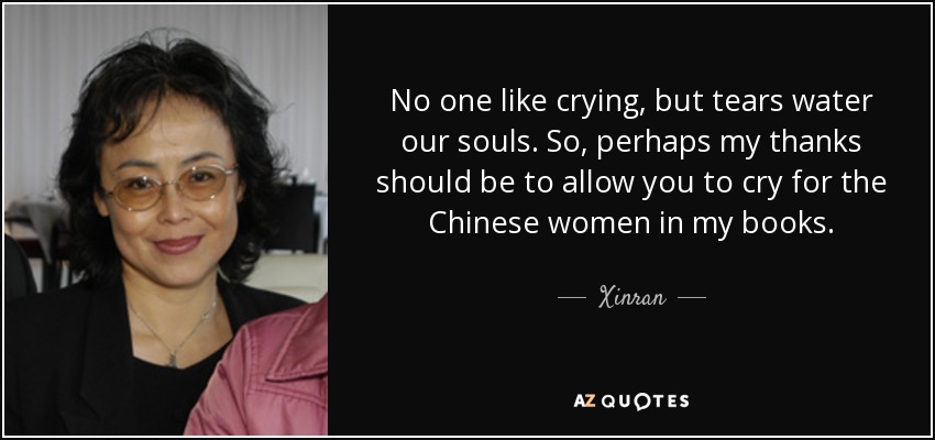 No one like crying, but tears water our souls. So, perhaps my thanks should be to allow you to cry for the Chinese women in my books. - Xinran