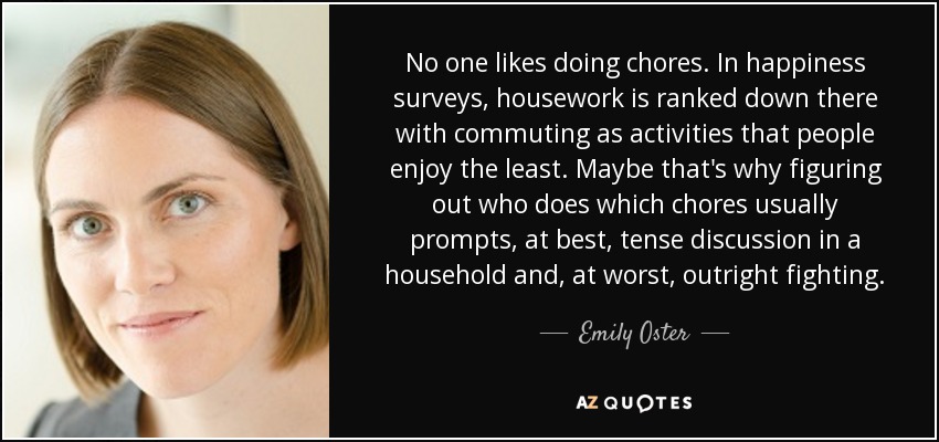 No one likes doing chores. In happiness surveys, housework is ranked down there with commuting as activities that people enjoy the least. Maybe that's why figuring out who does which chores usually prompts, at best, tense discussion in a household and, at worst, outright fighting. - Emily Oster