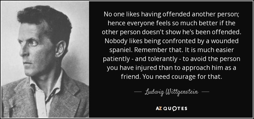 No one likes having offended another person; hence everyone feels so much better if the other person doesn't show he's been offended. Nobody likes being confronted by a wounded spaniel. Remember that. It is much easier patiently - and tolerantly - to avoid the person you have injured than to approach him as a friend. You need courage for that. - Ludwig Wittgenstein