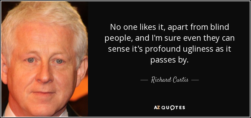 No one likes it, apart from blind people, and I'm sure even they can sense it's profound ugliness as it passes by. - Richard Curtis