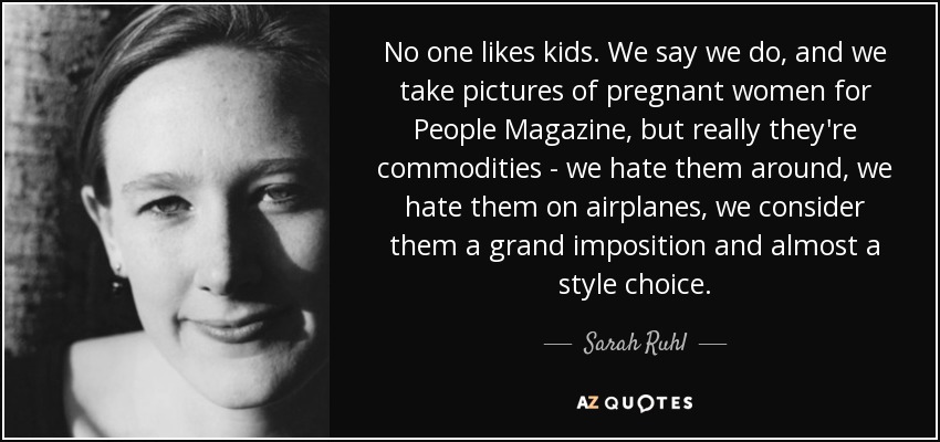 No one likes kids. We say we do, and we take pictures of pregnant women for People Magazine, but really they're commodities - we hate them around, we hate them on airplanes, we consider them a grand imposition and almost a style choice. - Sarah Ruhl