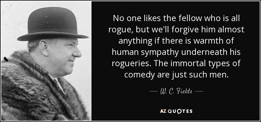 No one likes the fellow who is all rogue, but we'll forgive him almost anything if there is warmth of human sympathy underneath his rogueries. The immortal types of comedy are just such men. - W. C. Fields