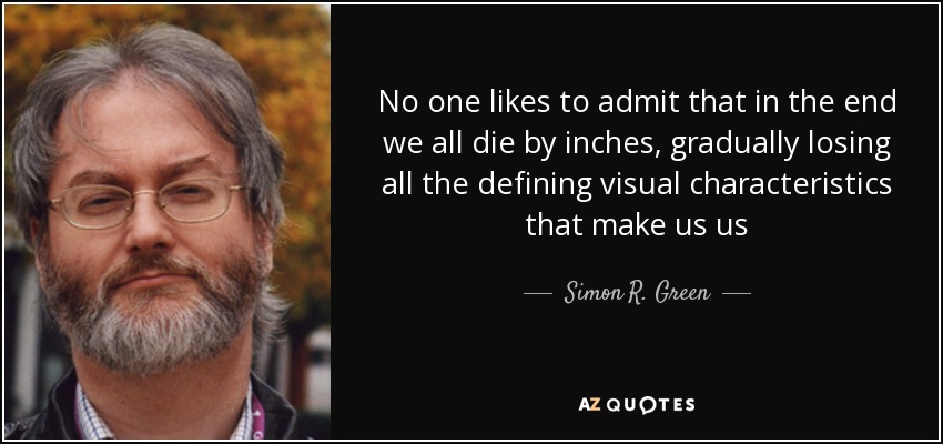 No one likes to admit that in the end we all die by inches, gradually losing all the defining visual characteristics that make us us - Simon R. Green