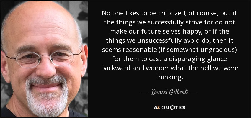 No one likes to be criticized, of course, but if the things we successfully strive for do not make our future selves happy, or if the things we unsuccessfully avoid do, then it seems reasonable (if somewhat ungracious) for them to cast a disparaging glance backward and wonder what the hell we were thinking. - Daniel Gilbert