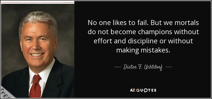 No one likes to fail. But we mortals do not become champions without effort and discipline or without making mistakes. - Dieter F. Uchtdorf