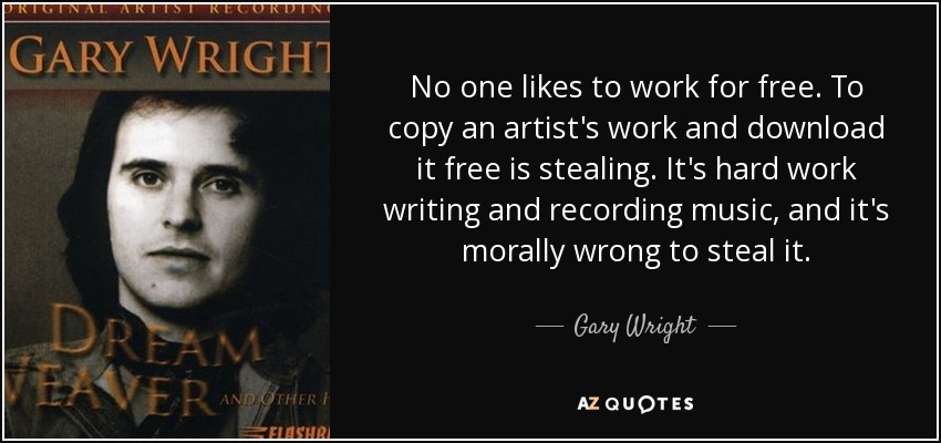 No one likes to work for free. To copy an artist's work and download it free is stealing. It's hard work writing and recording music, and it's morally wrong to steal it. - Gary Wright