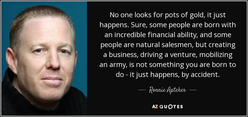 No one looks for pots of gold, it just happens. Sure, some people are born with an incredible financial ability, and some people are natural salesmen, but creating a business, driving a venture, mobilizing an army, is not something you are born to do - it just happens, by accident. - Ronnie Apteker