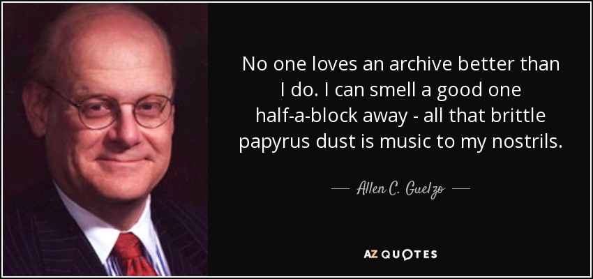 No one loves an archive better than I do. I can smell a good one half-a-block away - all that brittle papyrus dust is music to my nostrils. - Allen C. Guelzo