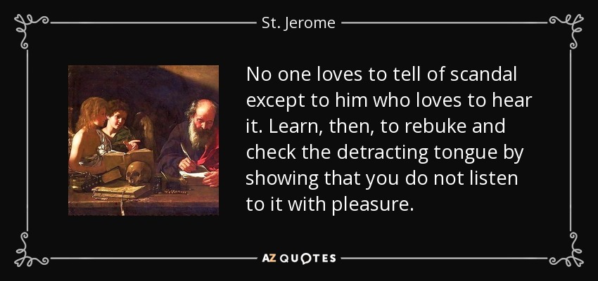 No one loves to tell of scandal except to him who loves to hear it. Learn, then, to rebuke and check the detracting tongue by showing that you do not listen to it with pleasure. - St. Jerome