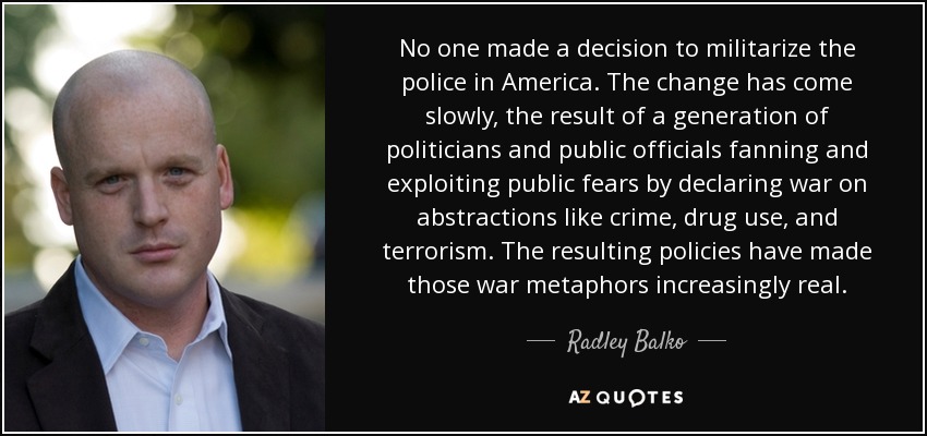 No one made a decision to militarize the police in America. The change has come slowly, the result of a generation of politicians and public officials fanning and exploiting public fears by declaring war on abstractions like crime, drug use, and terrorism. The resulting policies have made those war metaphors increasingly real. - Radley Balko