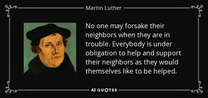 No one may forsake their neighbors when they are in trouble. Everybody is under obligation to help and support their neighbors as they would themselves like to be helped. - Martin Luther