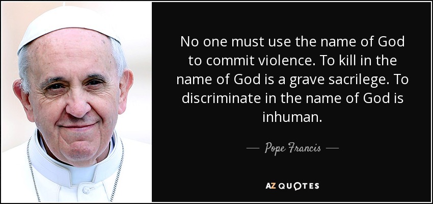 No one must use the name of God to commit violence. To kill in the name of God is a grave sacrilege. To discriminate in the name of God is inhuman. - Pope Francis