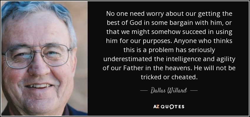 No one need worry about our getting the best of God in some bargain with him, or that we might somehow succeed in using him for our purposes. Anyone who thinks this is a problem has seriously underestimated the intelligence and agility of our Father in the heavens. He will not be tricked or cheated. - Dallas Willard