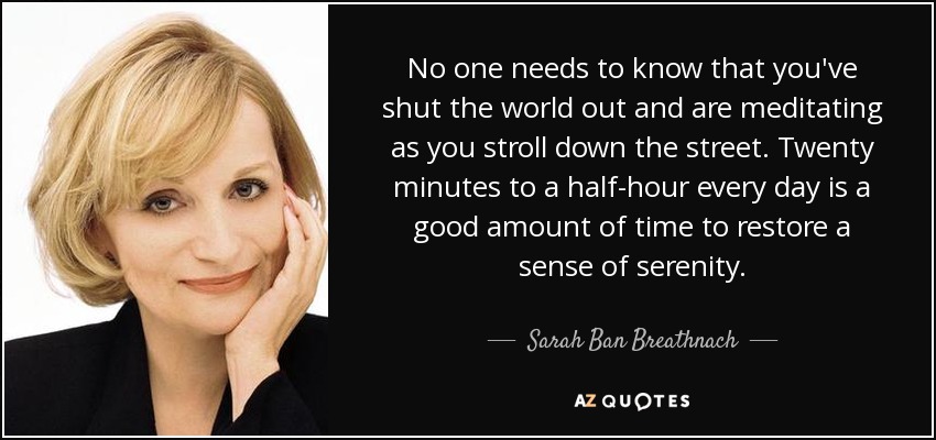 No one needs to know that you've shut the world out and are meditating as you stroll down the street. Twenty minutes to a half-hour every day is a good amount of time to restore a sense of serenity. - Sarah Ban Breathnach