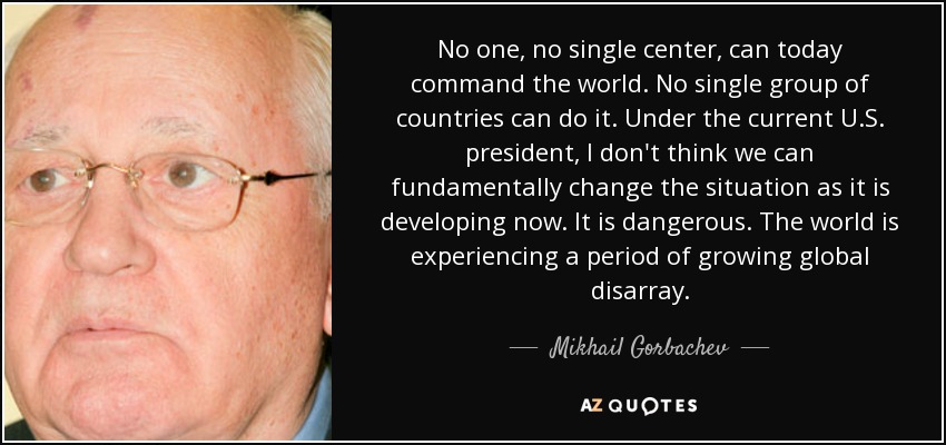 No one, no single center, can today command the world. No single group of countries can do it. Under the current U.S. president, I don't think we can fundamentally change the situation as it is developing now. It is dangerous. The world is experiencing a period of growing global disarray. - Mikhail Gorbachev